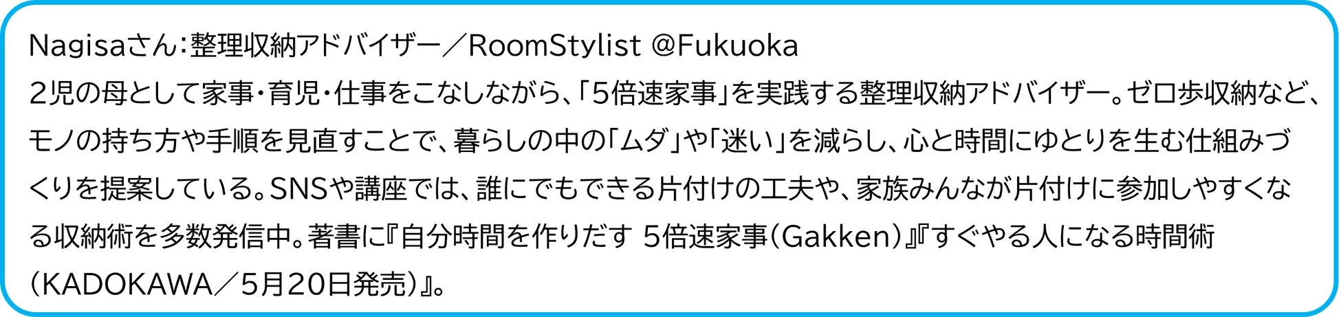 Nagisaさんは福岡で活動する整理収納アドバイザー兼RoomStylist。2児の母として家事・育児・仕事を両立しながら、「5倍速家事」を実践。暮らしの無駄を減らし、心と時間にゆとりを生む収納術や片付けの工夫を提案し、SNSや講座で発信、著書も出版している。