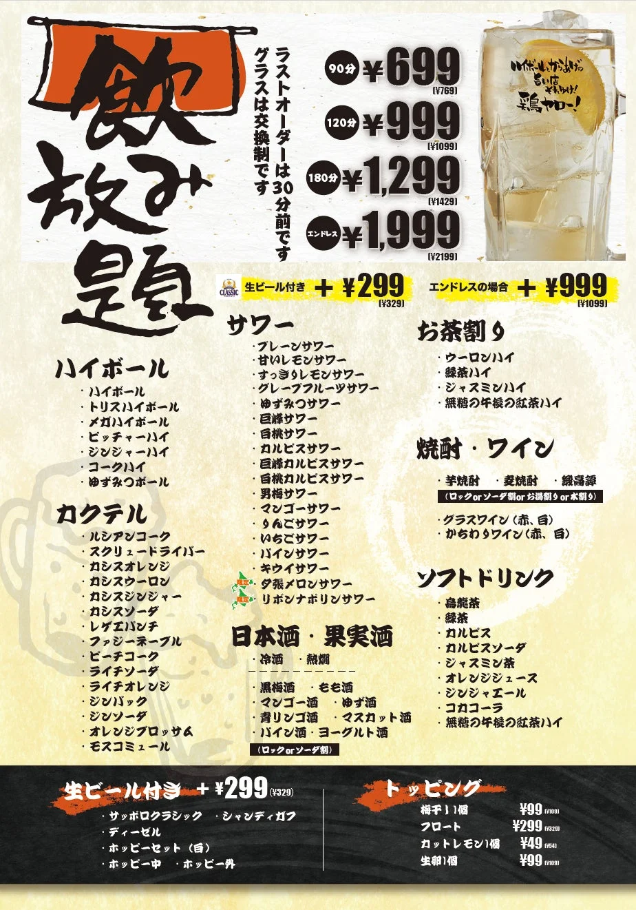 飲み放題 ラストオーダーは30分前です グラスは交換制です 90分 ¥699 (¥769) 120分 ¥999 (¥1099) 180分 ¥1,299 (¥1429) エンドレス ¥1,999 (¥2199) 生ビール付き + ¥299 (¥329) エンドレスの場合 + ¥999 (¥1099) サワー: プレーンサワー 甘いレモンサワー すっきりレモンサワー グレープフルーツサワー ゆずみつサワー 巨峰サワー 白桃サワー カルピスサワー 巨峰カルピスサワー 白桃カルピスサワー 男梅サワー マンゴーサワー りんごサワー いちごサワー パインサワー キウイサワー ダ張メロンサワー リボナポリンサワー ハイボール: ハイボール トリスハイボール メガハイボール ピッチャーハイ ジンジャーハイ コークハイ ゆずみつボール カクテル: ルシアンコーク スクリュードライバー カシスオレンジ カシスウーロン カシスジンジャー カシスソーダ レゲエパンチ ファジーネーブル ピーチコーク ライチソーダ ライチオレンジ ジンバック ジンソーダ オレンジブロッサム モスコミュール お茶割: ウーロンハイ 緑茶ハイ ジャスミンハイ 無糖の午後の紅茶ハイ 焼酎・ワイン: 芋焼酎 麦焼酎 鍛高譚 (ロックorソーダ割orお湯割or水割) グラスワイン(赤、白) からわりワイン(赤、白) 日本酒・果実酒: 冷酒 熱燗 黒梅酒 もも酒 マンゴー酒 ゆず酒 青リンゴ酒 マスカット酒 パイン酒 ヨーグルト酒 (ロックorソーダ割) ソフトドリンク: 烏龍茶 緑茶 カルピス カルピスソーダ ジャスミン茶 オレンジジュース ジンジャエール コカコーラ 無糖の午後の紅茶ハイ 生ビール付き + ¥299 (¥329): サッポロクラシック シャンディガフ ディーゼル ホッピーセット(白) ホッピー中 ホッピー外 トッピング: 梅干し1個 ¥99 (¥109) フロート ¥299 (¥329) カットレモン1個 ¥49 (¥54) 生卵1個 ¥99 (¥109) ハイボールがっつり飲みたい時、鳥やろー！