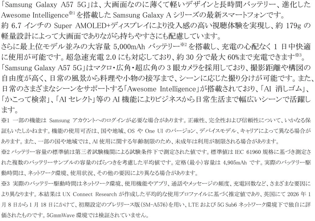 Samsung Galaxy A57 5Gは、大画面、薄型軽量デザイン、長時間バッテリー、急速充電対応の最新スマホ。Super AMOLED+ディスプレイと3眼カメラを搭載し、「AI消しゴム」や「かこって検索」などのAI機能「Awesome Intelligence」で日常からビジネスまで幅広く活躍します。