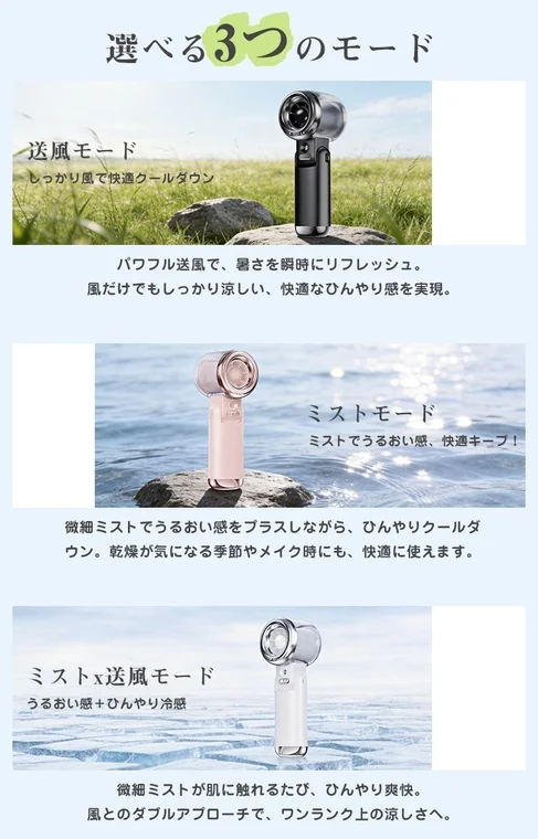 選べる3つのモード 送風モード しっかり風で快適クールダウン パワフル送風で、暑さを瞬時にリフレッシュ。風だけでもしっかり涼しい、快適なひんやり感を実現。ミストモード ミストでうるおい感、快適キープ!微細ミストでうるおい感をプラスしながら、ひんやりクールダウン。乾燥が気になる季節やメイク時にも、快適に使えます。ミストx送風モード うるおい感+ひんやり冷感 微細ミストが肌に触れるたび、ひんやり爽快。風とのダブルアプローチで、ワンランク上の涼しさへ。
