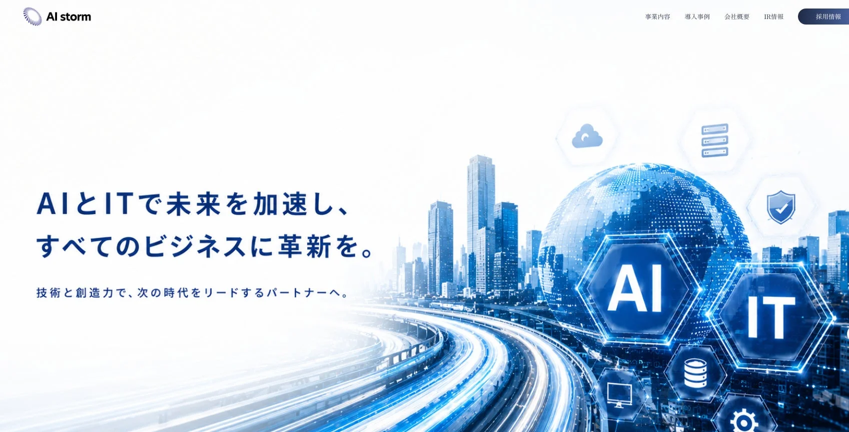 AI storm 事業内容 導入事例 会社概要 IR情報 採用情報 AIとITで未来を加速し、すべてのビジネスに革新を。 技術と創造力で、次の時代をリードするパートナーへ。 AI IT