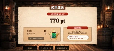 ゲーム結果発表:今回の早撃ちスコア 770 pt 撃破数 14 最大コンボ 3 戦績をポストする RANK B 今回の順位 8/31 (月) まで! 上位入賞で豪華景品がもらえる! ログインして ランキングに名を刻む 再挑戦 ランキング一覧 挑戦広場に戻る WANTED SALOON WHISKEY