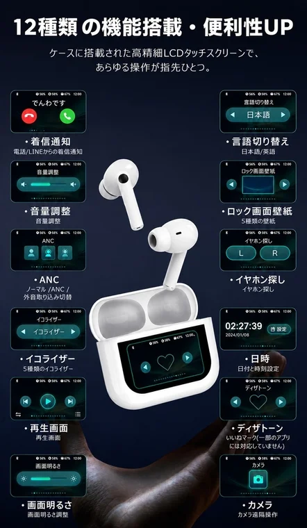 12種類の機能搭載・便利性UP。ケースに搭載された高精細LCDタッチスクリーンで、あらゆる操作が指先ひとつ。でんわです。着信通知。電話/LINEからの着信通知。音量調整。音量調整。ANC。ノーマル/ANC/外音取り込み切替。イコライザー。5種類のイコライザー。再生画面。再生画面。画面明るさ。画面明るさ調整。言語切り替え。日本語。日本語/英語。ロック画面壁紙。5種類の壁紙。イヤホン探し。イヤホン探し。02:27:39。設定。2024/01/08。日時。日付と時刻設定。ディザトーン。いいねマーク(一部のアプリには対応していません)。カメラ。カメラ遠隔操作。L。R。56%。67%。12:00。