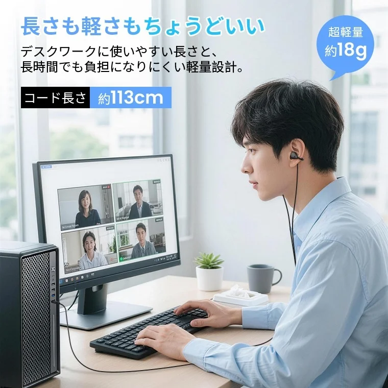 長さも軽さもちょうどいい デスクワークに使いやすい長さと、長時間でも負担になりにくい軽量設計。 コード長さ 約113cm 超軽量 約18g