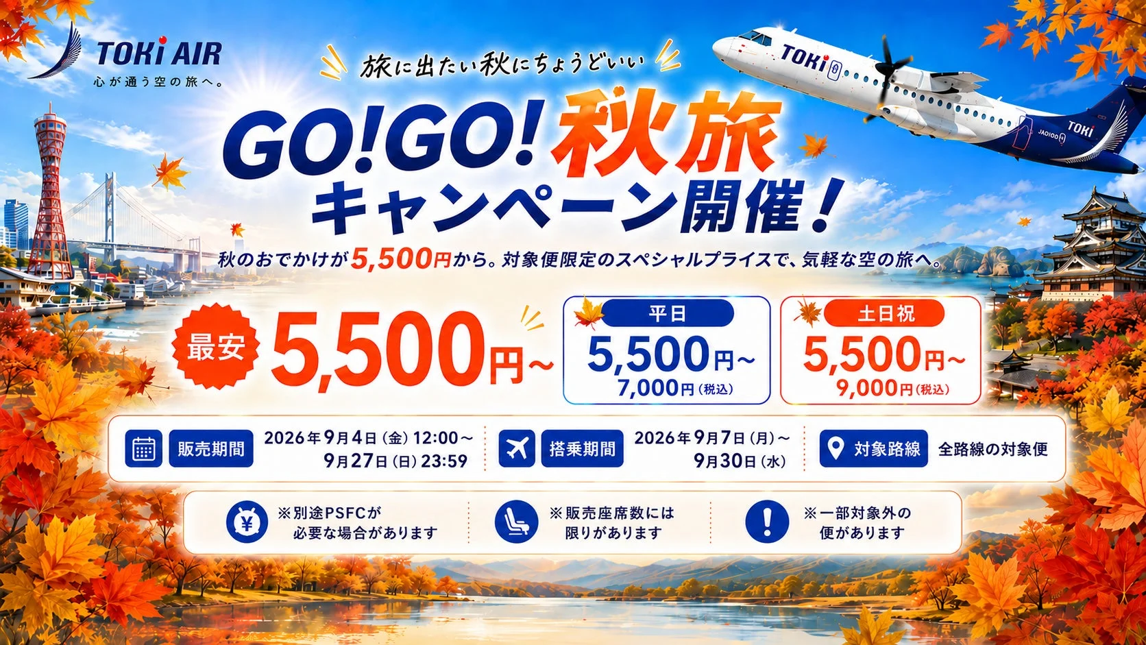 TOKI AIR 心に通う空の旅へ。旅に出たい秋にちょうどいい GO!GO!秋旅キャンペーン開催!秋のおでかけが5,500円から。対象便限定のスペシャルプライスで、気軽な空の旅へ。最安 5,500円~平日 5,500円~ 7,000円(税込)土日祝 5,500円~ 9,000円(税込)販売期間 2026年9月4日(金)12:00~ 9月27日(日)23:59搭乗期間 2026年9月7日(月)~ 9月30日(水)対象路線 全路線の対象便※別途PSFCが必要な場合があります※販売座席数には限りがあります※一部対象外の便がありますJA0100H